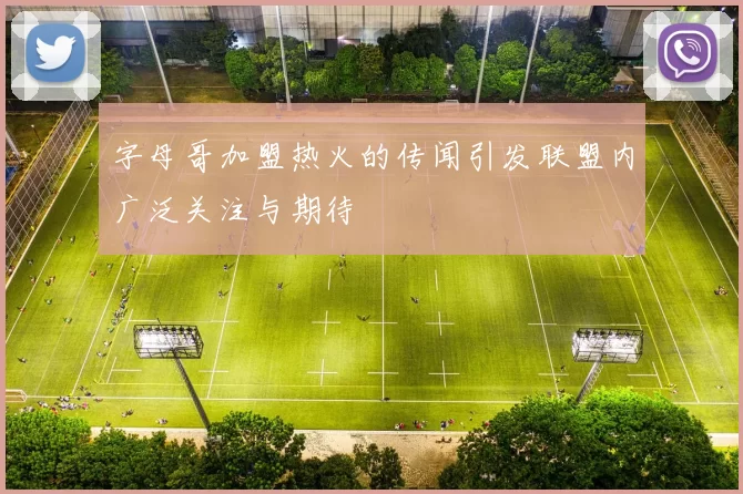 字母哥加盟热火的传闻引发联盟内广泛关注与期待