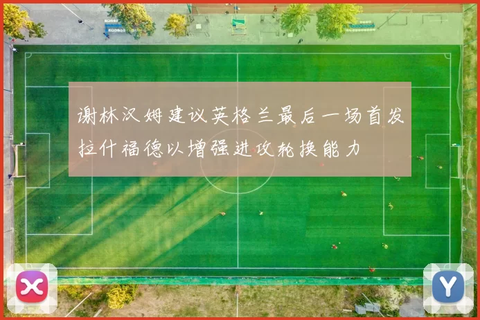 谢林汉姆建议英格兰最后一场首发拉什福德以增强进攻轮换能力