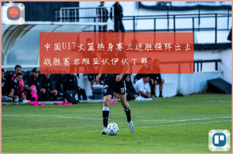 中国U17女篮热身赛三连胜强阵出击战胜塞尔维亚伏伊伏丁那