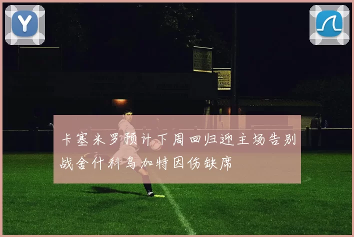卡塞米罗预计下周回归迎主场告别战舍什科乌加特因伤缺席