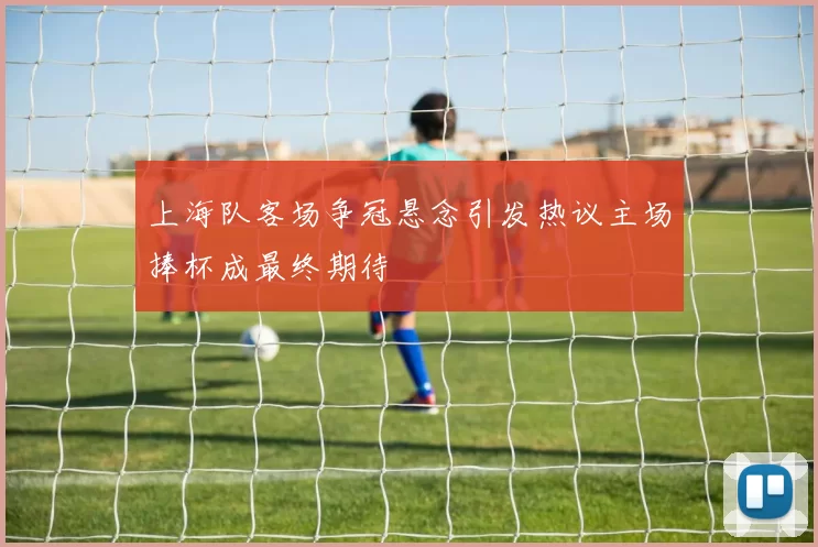 上海队客场争冠悬念引发热议主场捧杯成最终期待