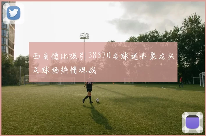 西南德比吸引38570名球迷齐聚龙兴足球场热情观战