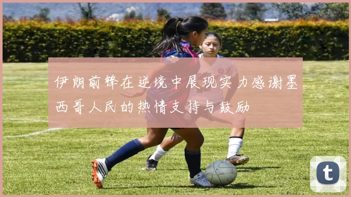 伊朗前锋在逆境中展现实力感谢墨西哥人民的热情支持与鼓励