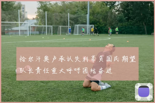 恰尔汗奥卢承认失利辜负国民期望队长责任重大呼吁团结奋进