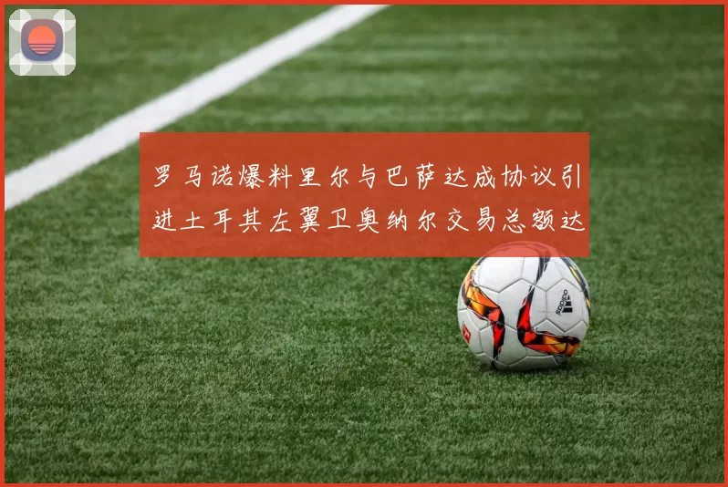 罗马诺爆料里尔与巴萨达成协议引进土耳其左翼卫奥纳尔交易总额达1450万欧