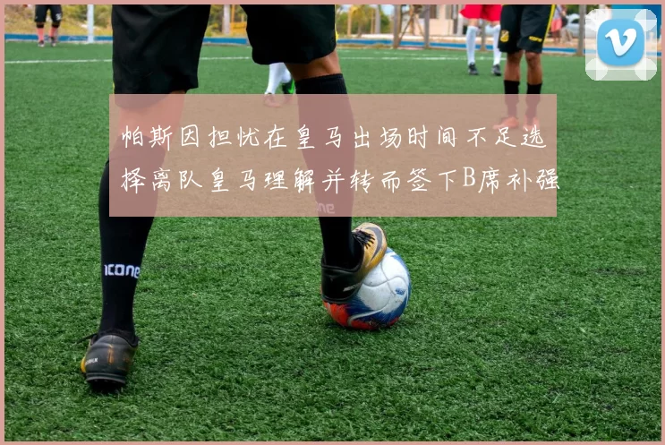 帕斯因担忧在皇马出场时间不足选择离队皇马理解并转而签下B席补强阵容