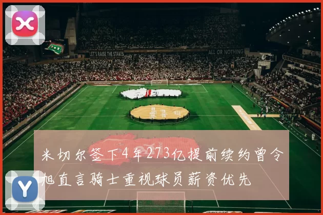 米切尔签下4年273亿提前续约曾令旭直言骑士重视球员薪资优先