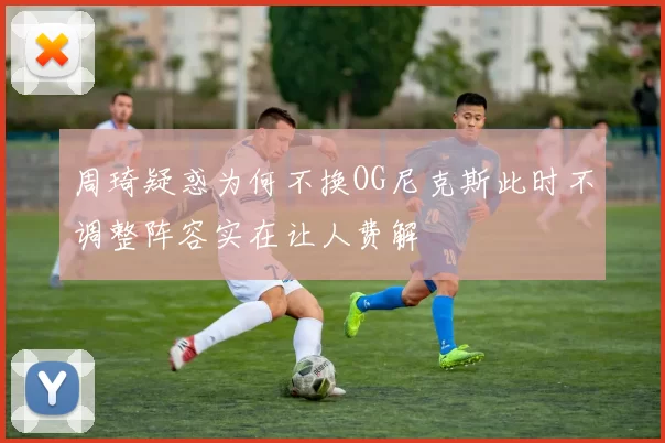 周琦疑惑为何不换OG尼克斯此时不调整阵容实在让人费解