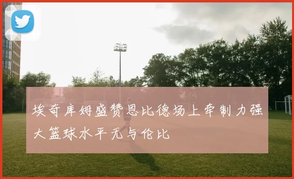 埃奇库姆盛赞恩比德场上牵制力强大篮球水平无与伦比
