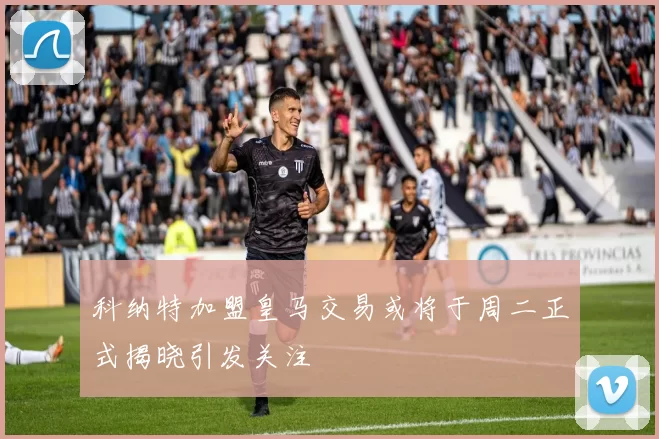 科纳特加盟皇马交易或将于周二正式揭晓引发关注