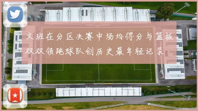 文班在分区决赛中场均得分与篮板双双领跑球队创历史最年轻记录