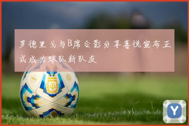 罗德里戈与B席合影分享喜悦宣布正式成为球队新队友