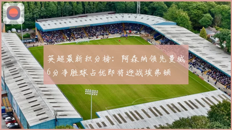 英超最新积分榜：阿森纳领先曼城6分净胜球占优即将迎战埃弗顿