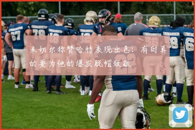 米切尔称赞哈特表现出色：有时真的要为他的爆发脱帽致敬