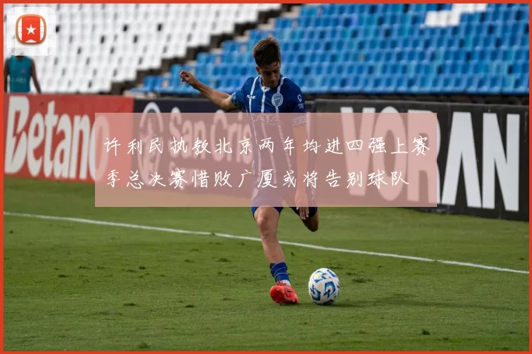 许利民执教北京两年均进四强上赛季总决赛惜败广厦或将告别球队